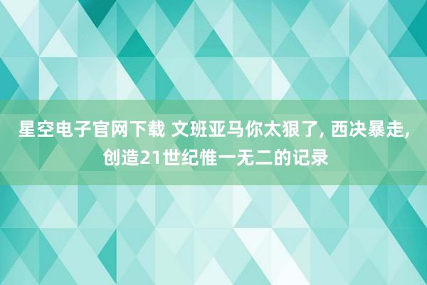 星空电子官网下载 文班亚马你太狠了, 西决暴走, 创造21世纪惟一无二的记录