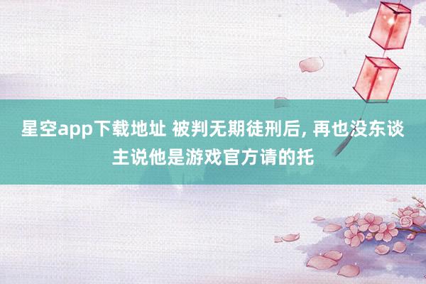 星空app下载地址 被判无期徒刑后, 再也没东谈主说他是游戏官方请的托