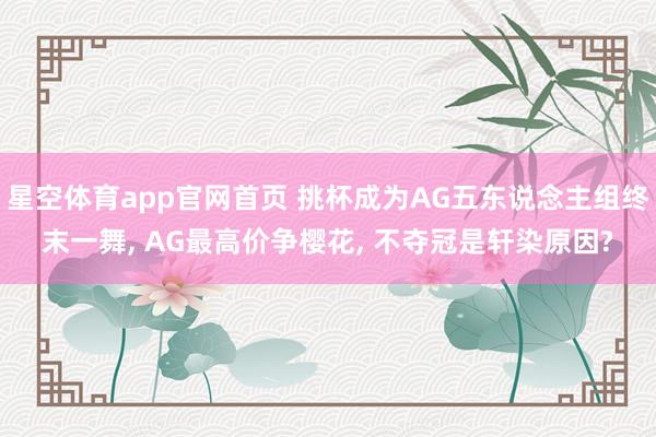 星空体育app官网首页 挑杯成为AG五东说念主组终末一舞, AG最高价争樱花, 不夺冠是轩染原因?