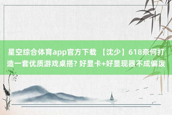 星空综合体育app官方下载 【沈少】618奈何打造一套优质游戏桌搭? 好显卡+好显现器不成偏废