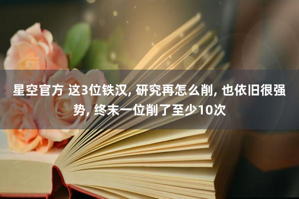 星空官方 这3位铁汉, 研究再怎么削, 也依旧很强势, 终末一位削了至少10次