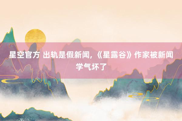 星空官方 出轨是假新闻， 《星露谷》作家被新闻学气坏了