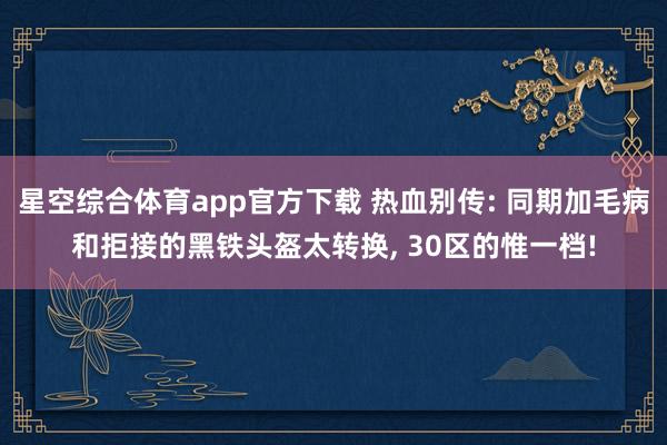 星空综合体育app官方下载 热血别传: 同期加毛病和拒接的黑铁头盔太转换, 30区的惟一档!