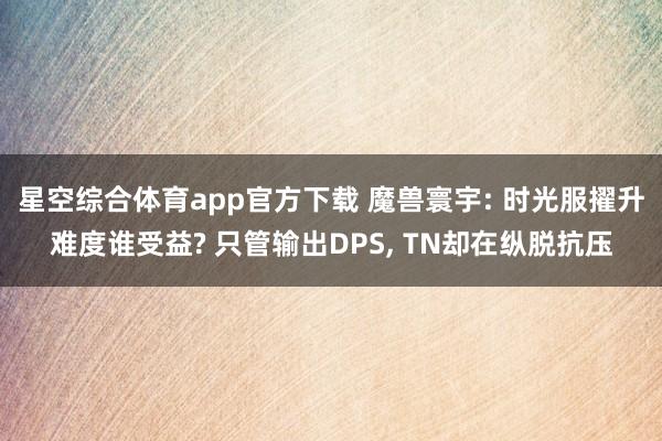 星空综合体育app官方下载 魔兽寰宇: 时光服擢升难度谁受益? 只管输出DPS, TN却在纵脱抗压