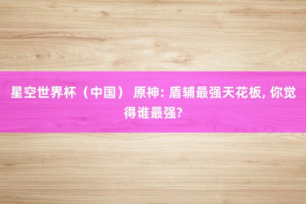 星空世界杯(中国) 原神: 盾辅最强天花板, 你觉得谁最强?