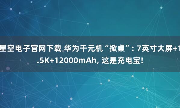星空电子官网下载 华为千元机“掀桌”: 7英寸大屏+1.5K+12000mAh, 这是充电宝!
