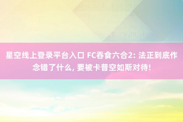 星空线上登录平台入口 FC吞食六合2: 法正到底作念错了什么, 要被卡普空如斯对待!