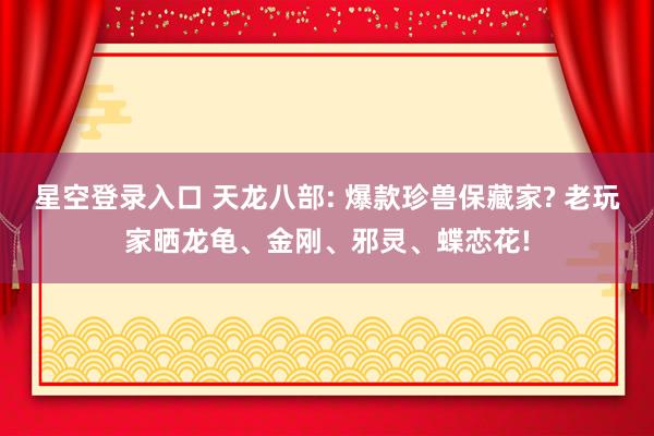 星空登录入口 天龙八部: 爆款珍兽保藏家? 老玩家晒龙龟、金刚、邪灵、蝶恋花!