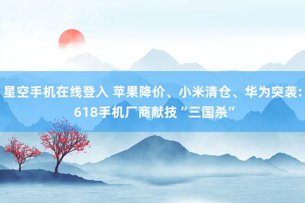 星空手机在线登入 苹果降价、小米清仓、华为突袭: 618手机厂商献技“三国杀”