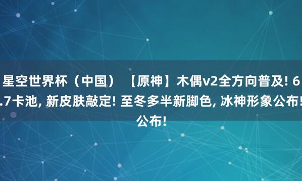 星空世界杯(中国) 【原神】木偶v2全方向普及! 6.7卡池, 新皮肤敲定! 至冬多半新脚色, 冰神形象公布!