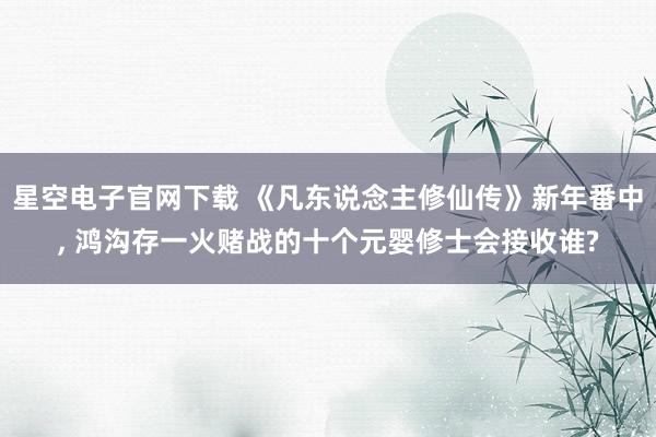 星空电子官网下载 《凡东说念主修仙传》新年番中, 鸿沟存一火赌战的十个元婴修士会接收谁?