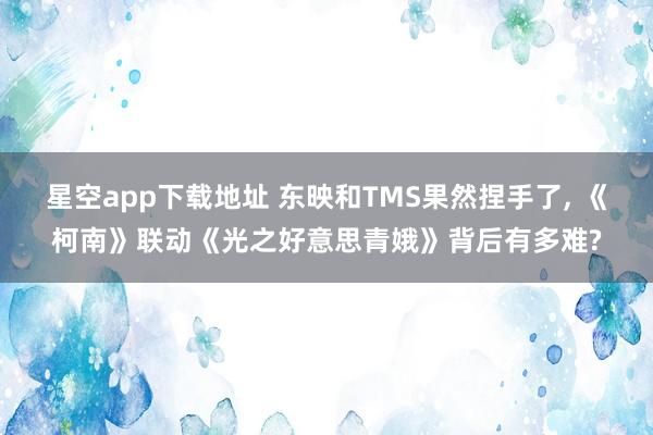 星空app下载地址 东映和TMS果然捏手了, 《柯南》联动《光之好意思青娥》背后有多难?