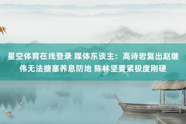 星空体育在线登录 媒体东谈主:高诗岩复出赵继伟无法搪塞养息防地 陈林坚要紧极度刚硬