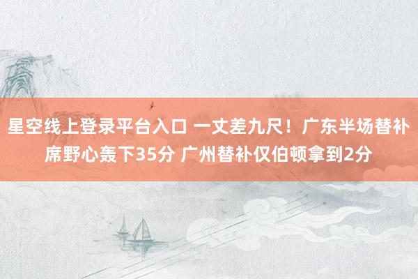 星空线上登录平台入口 一丈差九尺！广东半场替补席野心轰下35分 广州替补仅伯顿拿到2分