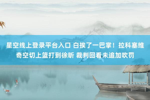 星空线上登录平台入口 白挨了一巴掌！拉科塞维奇空切上篮打到徐昕 裁判回看未追加吹罚