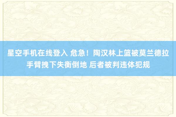星空手机在线登入 危急！陶汉林上篮被莫兰德拉手臂拽下失衡倒地 后者被判违体犯规