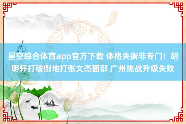 星空综合体育app官方下载 体格失衡非专门！胡明轩打破倒地打张文杰面部 广州挑战升级失败