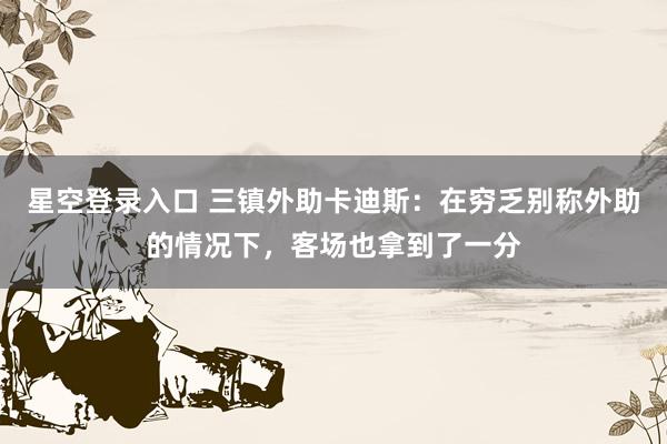星空登录入口 三镇外助卡迪斯:在穷乏别称外助的情况下,客场也拿到了一分