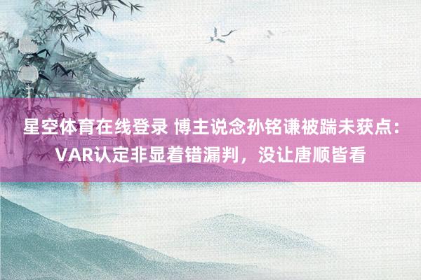 星空体育在线登录 博主说念孙铭谦被踹未获点:VAR认定非显着错漏判,没让唐顺皆看