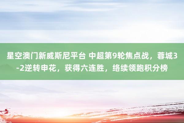 星空澳门新威斯尼平台 中超第9轮焦点战,蓉城3-2逆转申花,获得六连胜,络续领跑积分榜