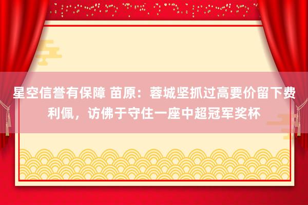星空信誉有保障 苗原：蓉城坚抓过高要价留下费利佩，访佛于守住一座中超冠军奖杯