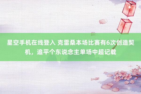 星空手机在线登入 克雷桑本场比赛有6次创造契机，追平个东说念主单场中超记载