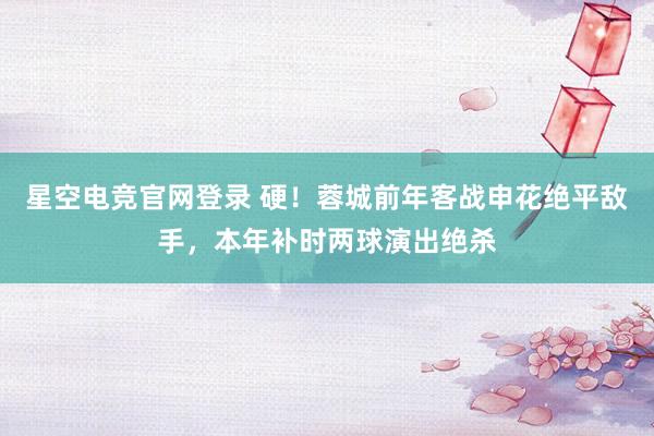 星空电竞官网登录 硬！蓉城前年客战申花绝平敌手，本年补时两球演出绝杀