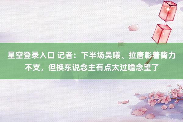 星空登录入口 记者：下半场吴曦、拉唐彰着膂力不支，但换东说念主有点太过瞻念望了