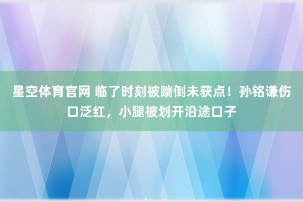 星空体育官网 临了时刻被踹倒未获点！孙铭谦伤口泛红，小腿被划开沿途口子