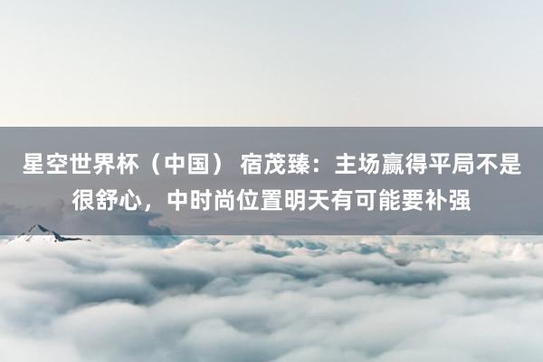星空世界杯(中国) 宿茂臻:主场赢得平局不是很舒心,中时尚位置明天有可能要补强