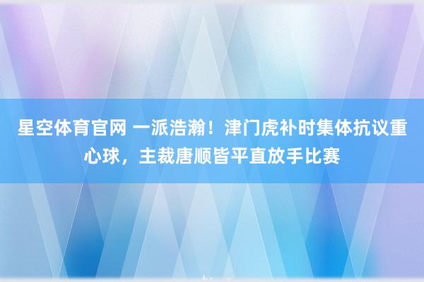 星空体育官网 一派浩瀚！津门虎补时集体抗议重心球，主裁唐顺皆平直放手比赛
