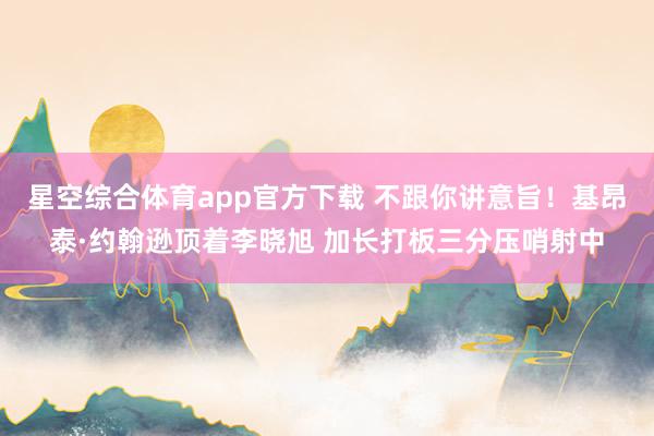 星空综合体育app官方下载 不跟你讲意旨！基昂泰·约翰逊顶着李晓旭 加长打板三分压哨射中