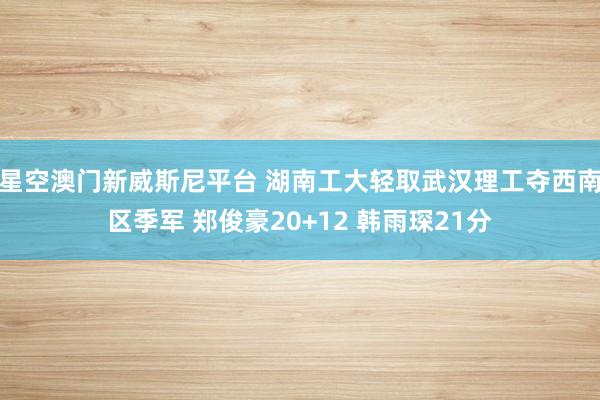 星空澳门新威斯尼平台 湖南工大轻取武汉理工夺西南区季军 郑俊豪20+12 韩雨琛21分