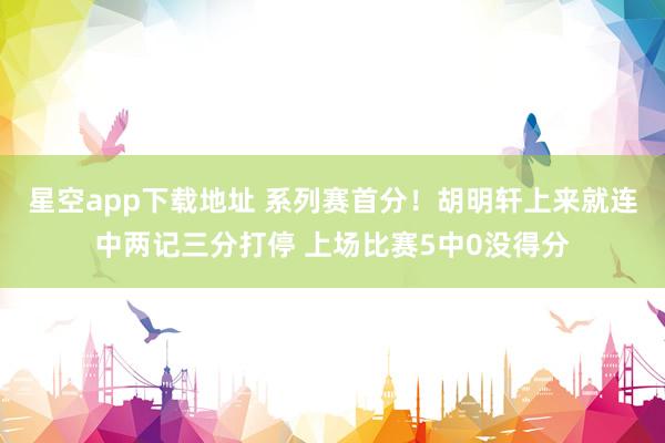 星空app下载地址 系列赛首分！胡明轩上来就连中两记三分打停 上场比赛5中0没得分