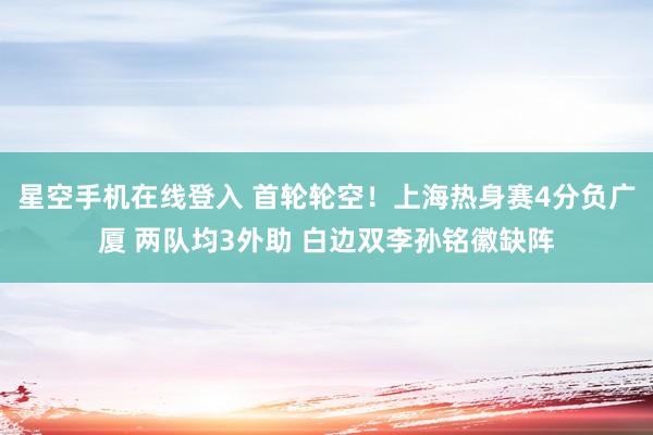 星空手机在线登入 首轮轮空！上海热身赛4分负广厦 两队均3外助 白边双李孙铭徽缺阵