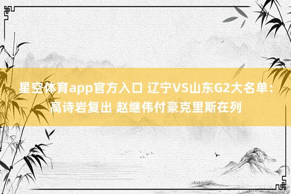 星空体育app官方入口 辽宁VS山东G2大名单：高诗岩复出 赵继伟付豪克里斯在列