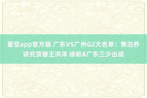星空app官方版 广东VS广州G2大名单：焦泊乔讲究顶替王洪泽 徐昕&广东三少出战