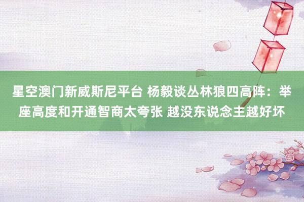 星空澳门新威斯尼平台 杨毅谈丛林狼四高阵:举座高度和开通智商太夸张 越没东说念主越好坏