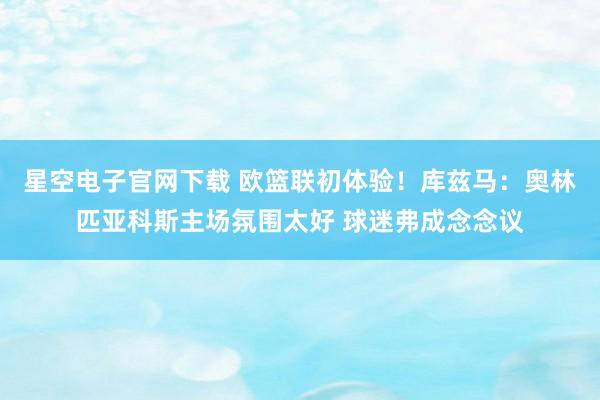 星空电子官网下载 欧篮联初体验!库兹马:奥林匹亚科斯主场氛围太好 球迷弗成念念议
