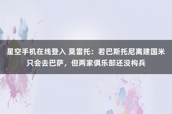 星空手机在线登入 莫雷托:若巴斯托尼离建国米只会去巴萨,但两家俱乐部还没构兵