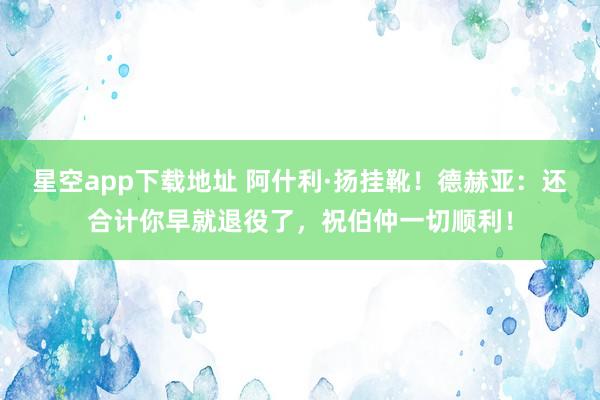 星空app下载地址 阿什利·扬挂靴！德赫亚：还合计你早就退役了，祝伯仲一切顺利！
