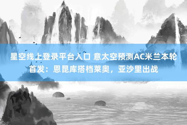 星空线上登录平台入口 意太空预测AC米兰本轮首发:恩昆库搭档莱奥,亚沙里出战