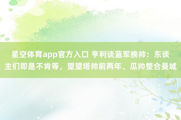 星空体育app官方入口 亨利谈蓝军换帅:东谈主们即是不肯等,望望塔帅前两年、瓜帅整合曼城