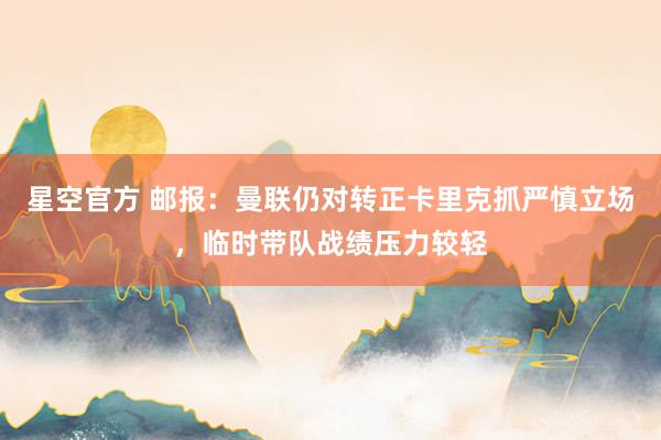 星空官方 邮报:曼联仍对转正卡里克抓严慎立场,临时带队战绩压力较轻