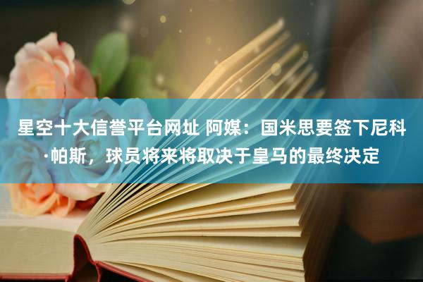 星空十大信誉平台网址 阿媒:国米思要签下尼科·帕斯,球员将来将取决于皇马的最终决定