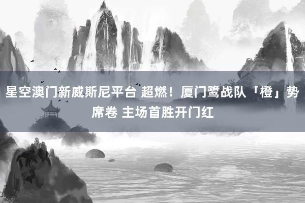 星空澳门新威斯尼平台 超燃！厦门鹭战队「橙」势席卷 主场首胜开门红