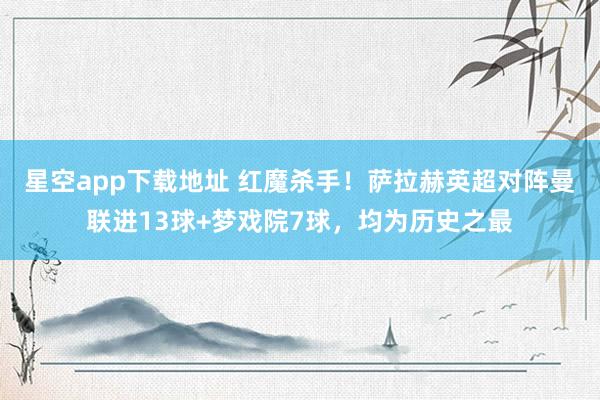 星空app下载地址 红魔杀手！萨拉赫英超对阵曼联进13球+梦戏院7球，均为历史之最