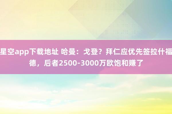星空app下载地址 哈曼:戈登?拜仁应优先签拉什福德,后者2500-3000万欧饱和赚了