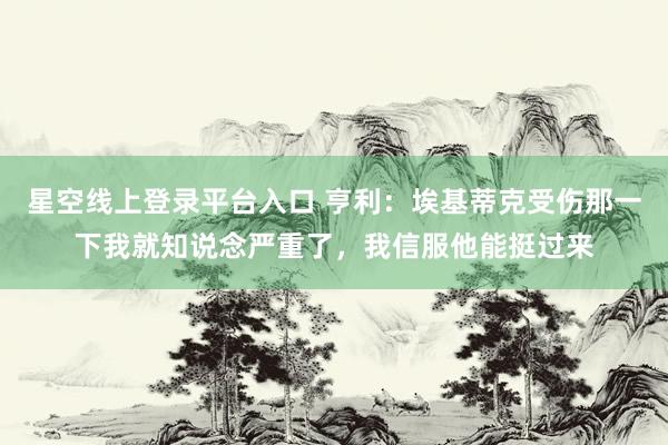 星空线上登录平台入口 亨利:埃基蒂克受伤那一下我就知说念严重了,我信服他能挺过来