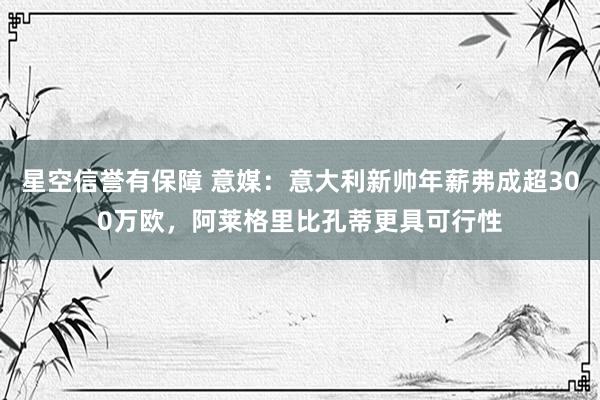 星空信誉有保障 意媒:意大利新帅年薪弗成超300万欧,阿莱格里比孔蒂更具可行性